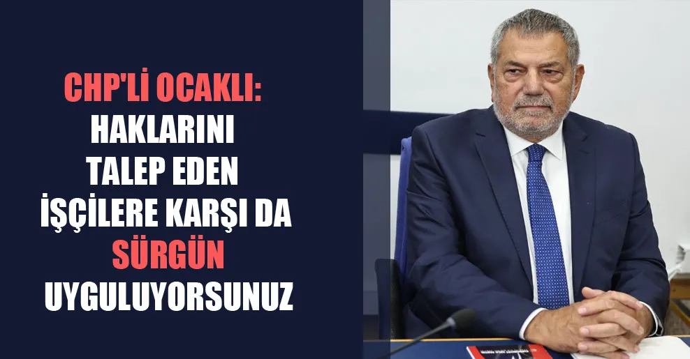 CHP’li Ocaklı: Haklarını talep eden işçilere karşı da sürgün uyguluyorsunuz